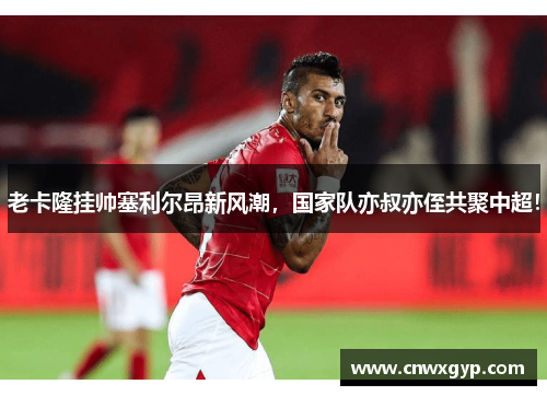 老卡隆挂帅塞利尔昂新风潮,国家队亦叔亦侄共聚中超!